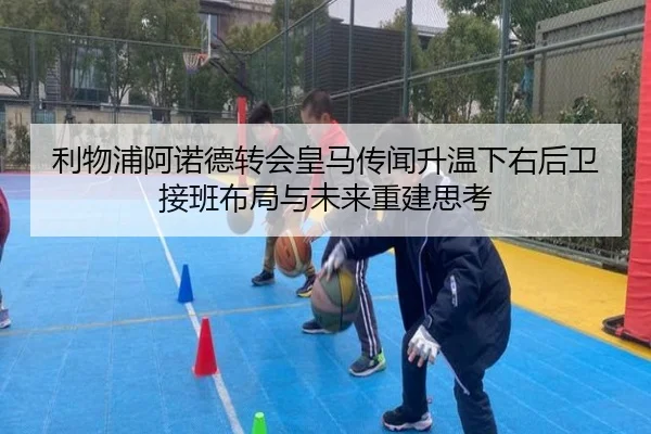 利物浦阿诺德转会皇马传闻升温下右后卫接班布局与未来重建思考