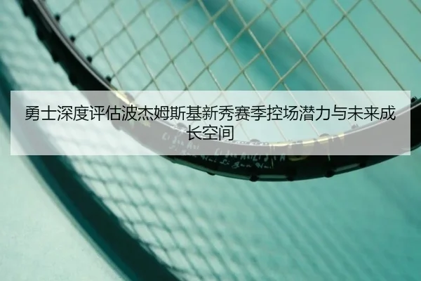 勇士深度评估波杰姆斯基新秀赛季控场潜力与未来成长空间