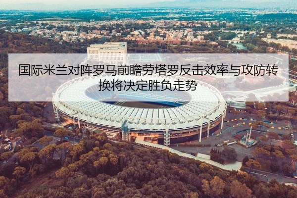 国际米兰对阵罗马前瞻劳塔罗反击效率与攻防转换将决定胜负走势 | kaiyun