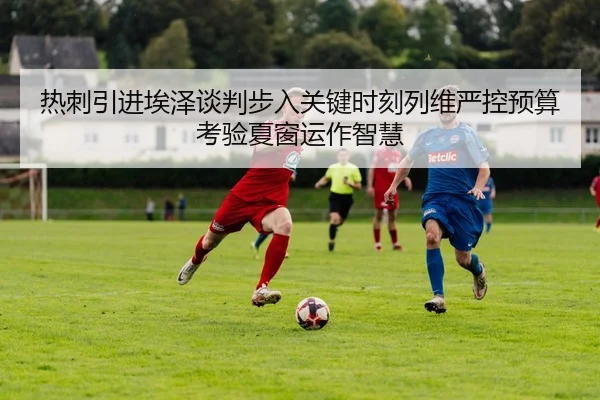 热刺引进埃泽谈判步入关键时刻列维严控预算考验夏窗运作智慧 | kaiyun